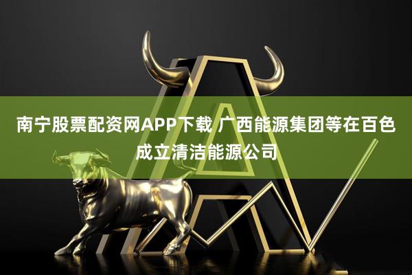 南宁股票配资网APP下载 广西能源集团等在百色成立清洁能源公司