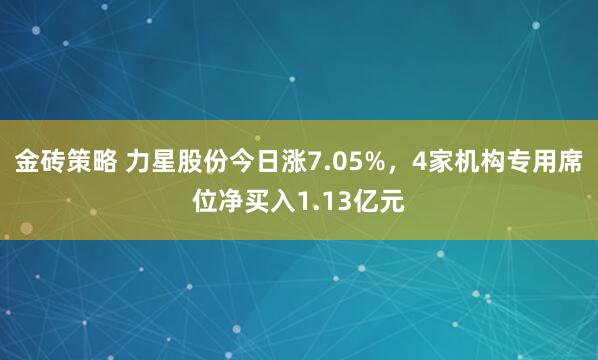 金砖策略 力星股份今日涨7.05%，4家机构专用席位净买入1.13亿元