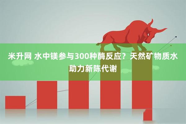 米升网 水中镁参与300种酶反应？天然矿物质水助力新陈代谢