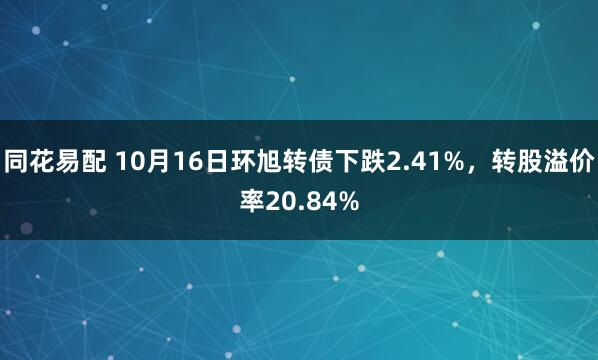 同花易配 10月16日环旭转债下跌2.41%，转股溢价率20.84%
