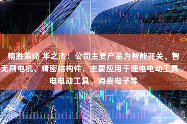 精胜策略 华之杰：公司主要产品为智能开关、智能控制器、无刷电机、精密结构件，主要应用于锂电电动工具、消费电子等
