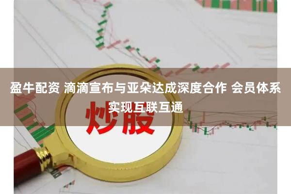 盈牛配资 滴滴宣布与亚朵达成深度合作 会员体系实现互联互通