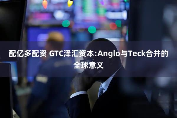 配亿多配资 GTC泽汇资本:Anglo与Teck合并的全球意义