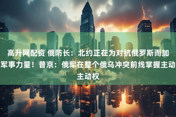 高升网配资 俄防长：北约正在为对抗俄罗斯而加强军事力量！普京：俄军在整个俄乌冲突前线掌握主动权