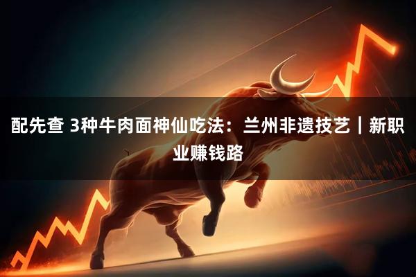 配先查 3种牛肉面神仙吃法：兰州非遗技艺｜新职业赚钱路